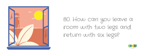 How can you leave a room with two legs and return with six? - Hard riddles with answers